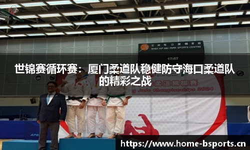 世锦赛循环赛：厦门柔道队稳健防守海口柔道队的精彩之战