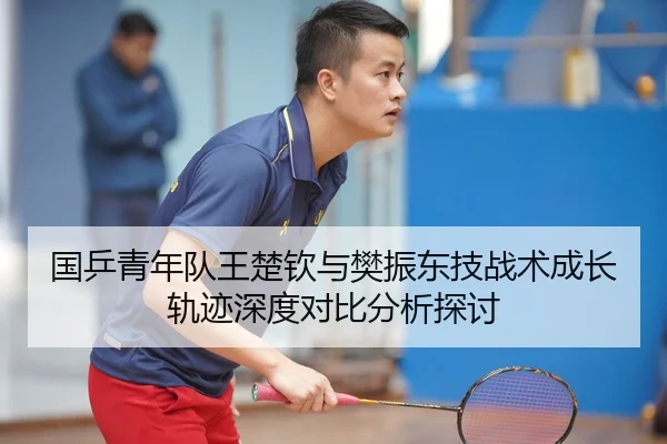 国乒青年队王楚钦与樊振东技战术成长轨迹深度对比分析探讨